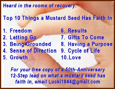 Top 10 Things a Mustard Seed Has Faith In: 1. Freedom  2. Letting Go  3. Being Grounded  4. Sense of Direction  5. Growth  6. Results  7. Gifts To Come  8. Having a Purpose  9. Cycle of Life  10. Love   For your free copy of a 50th-Anniversary 12-Step lead on what a mustard seed has faith in, email Info@EarthstarWorks.com   #Faith #MustardSeed #Recovery